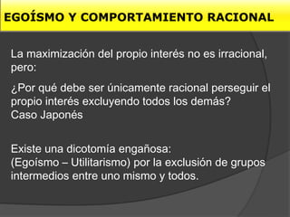EGOÍSMO Y COMPORTAMIENTO RACIONAL


La maximización del propio interés no es irracional,
pero:
¿Por qué debe ser únicamente racional perseguir el
propio interés excluyendo todos los demás?
Caso Japonés


Existe una dicotomía engañosa:
(Egoísmo – Utilitarismo) por la exclusión de grupos
intermedios entre uno mismo y todos.
 