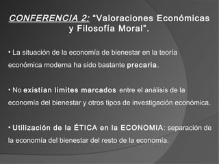 CONFERENCIA 2: “Valoraciones Económicas
         y Filosofía Moral”.

• La situación de la economía de bienestar en la teoría
económica moderna ha sido bastante precaria.


• No existían limites marcados entre el análisis de la
economía del bienestar y otros tipos de investigación económica.


• Utilización de la ÉTICA en la ECONOMIA : separación de
la economía del bienestar del resto de la economía.
 