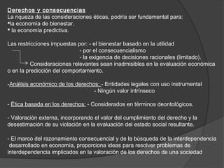 Derechos y consecuencias
La riqueza de las consideraciones éticas, podría ser fundamental para:
la economía de bienestar.
 la economía predictiva.

Las restricciones impuestas por: - el bienestar basado en la utilidad
                             - por el consecuencialismo
                             - la exigencia de decisiones racionales (limitado).
          Consideraciones relevantes sean inadmisibles en la evaluación económica
o en la predicción del comportamiento.

-Análisis económico de los derechos: - Entidades legales con uso instrumental
                                  - Ningún valor intrínseco

- Ética basada en los derechos: - Considerados en términos deontológicos.

- Valoración externa, incorporando el valor del cumplimiento del derecho y la
desestimación de su violación en la evaluación del estado social resultante.

- El marco del razonamiento consecuencial y de la búsqueda de la interdependencia
 desarrollado en economía, proporciona ideas para resolver problemas de
interdependencia implicados en la valoración de los derechos de una sociedad
 