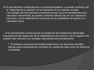 4) El razonamiento consecuencial y el consecuencialismo, se puede combinar con
   la “relatividad de la posición” en la evaluación de los estados sociales.
   Las ventajas del razonamiento consecuencial que supone interdependencia y
   valoración instrumental, se pueden combinar además de con una valoración
   intrínseca, con la relatividad de la posición de la sensibilidad del agente a la
   valoración moral.




- Si el razonamiento consecuencial se emplea sin las limitaciones adicionales
impuestas por las exigencias de la independencia de posición y de la negación del
posible valor intrínseco de variables importantes instrumentalmente:

     El enfoque consecuencial puede proporcionar una estructura sensible,
    robusta para el pensamiento normativo en cuestiones tales como los derechos
    y la libertad.
 