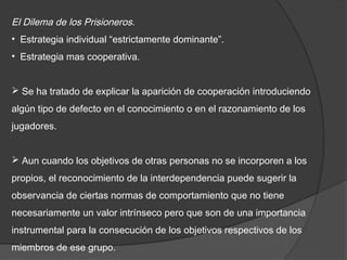 El Dilema de los Prisioneros.
• Estrategia individual “estrictamente dominante”.
• Estrategia mas cooperativa.


 Se ha tratado de explicar la aparición de cooperación introduciendo
algún tipo de defecto en el conocimiento o en el razonamiento de los
jugadores.


 Aun cuando los objetivos de otras personas no se incorporen a los
propios, el reconocimiento de la interdependencia puede sugerir la
observancia de ciertas normas de comportamiento que no tiene
necesariamente un valor intrínseco pero que son de una importancia
instrumental para la consecución de los objetivos respectivos de los
miembros de ese grupo.
 
