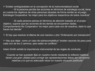  Existen ambigüedades en la concepción de la instrumentalizad social
         - Si la persona percibe las acciones en términos de estrategia social, tiene
en cuenta los objetivos de otras personas situadas de forma similar en el juego.
Estrategia Cooperativa “es mejor para los objetivos respectivos de todos nosotros”

          - Si cada persona piensa en términos de elección basada en el propio
objetivo, supone que las acciones de los demás se encuentren dadas.
Comportamiento No Cooperativo “es mejor para cada uno de nosotros, dado lo que
hacen los demás”

 Si hay que resolver el dilema de una manera u otra “Ordenación por transacción”

 Hay que dejar como un caso de sobrecompletitud “existen razones de peso para
cada uno de los 2 caminos, pero están en conflicto”

Adam Smith señaló la importancia instrumental de las reglas de conducta:

   “Cuando se han quedado fijas en nuestra mente mediante la reflexión habitual,
  tienen una gran utilidad para corregir las representaciones falsas del narcisismo
        relativas a lo que es adecuado hacer en nuestra situación particular”
 