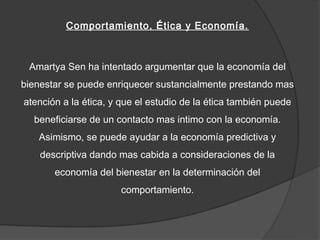 Comportamiento, Ética y Economía.



 Amartya Sen ha intentado argumentar que la economía del
bienestar se puede enriquecer sustancialmente prestando mas
atención a la ética, y que el estudio de la ética también puede
  beneficiarse de un contacto mas intimo con la economía.
   Asimismo, se puede ayudar a la economía predictiva y
    descriptiva dando mas cabida a consideraciones de la
       economía del bienestar en la determinación del
                      comportamiento.
 
