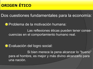 ORIGEN ÉTICO

Dos cuestiones fundamentales para la economía:

   Problema de la motivación humana:
               Las reflexiones éticas pueden tener conse-
   cuencias en el comportamiento humano real.


   Evaluación del logro social:
               Si bien merece la pena alcanzar lo “bueno”
   para el hombre, es mejor y más divino alcanzarlo para
   una nación.
 