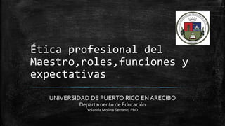 Ética profesional del
Maestro,roles,funciones y
expectativas
UNIVERSIDAD DE PUERTO RICO EN ARECIBO
Departamento de Educación
Yolanda Molina Serrano, PhD
 