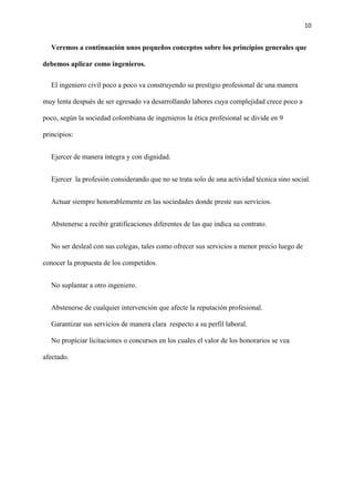 10
Veremos a continuación unos pequeños conceptos sobre los principios generales que
debemos aplicar como ingenieros.
El ingeniero civil poco a poco va construyendo su prestigio profesional de una manera
muy lenta después de ser egresado va desarrollando labores cuya complejidad crece poco a
poco, según la sociedad colombiana de ingenieros la ética profesional se divide en 9
principios:
Ejercer de manera íntegra y con dignidad.
Ejercer la profesión considerando que no se trata solo de una actividad técnica sino social.
Actuar siempre honorablemente en las sociedades donde preste sus servicios.
Abstenerse a recibir gratificaciones diferentes de las que indica su contrato.
No ser desleal con sus colegas, tales como ofrecer sus servicios a menor precio luego de
conocer la propuesta de los competidos.
No suplantar a otro ingeniero.
Abstenerse de cualquier intervención que afecte la reputación profesional.
Garantizar sus servicios de manera clara respecto a su perfil laboral.
No propiciar licitaciones o concursos en los cuales el valor de los honorarios se vea
afectado.
 