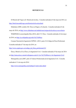 13
REFERENCIAS
El Rincón del Vago (s.f) Historia de la ética. Consulta realizada el 8 de mayo de 2014, en
http://html.rincondelvago.com/historia-de-la-etica.html.
Slideshare (2009, octubre 20) Ética su Origen y Evolución. Consulta realizada el 6 de
mayo de 2014, en http://www.slideshare.net/zahikalvarez/origen-de-la-etica-y-su-evolucin
WIKIPEDIA la enciclopedia libre (2014, abril 17) Ética. Consulta realizada el 6 de mayo
de 2014, en http://es.wikipedia.org/wiki/%C3%89tica
Consejo Nacional de Ingeniería COPNIA (2013, junio 21) Código de Ética Profesional.
Consulta realizada el 7 de mayo de 2014, en
http://www.copnia.gov.co/codigo_de_Etica_profesional-32/
Ética y Moral (s.f) La Ética y la Ingeniería Civil. Consulta realizada el 9 de mayo de 2014
en http://tema-etica-y-moral.wikispaces.com/4.+La+%C3%89tica+y+la+Ingenieria+Civil
Monografias.com (2007, julio 5) Valores Profesionales de la Ingeniería Civil. Consulta
realizada el 11 de mayo de 2014
http://www.monografias.com/trabajos7/valor/valor.shtml
 