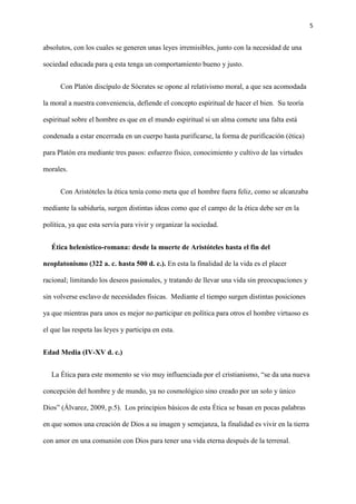 5
absolutos, con los cuales se generen unas leyes irremisibles, junto con la necesidad de una
sociedad educada para q esta tenga un comportamiento bueno y justo.
Con Platón discípulo de Sócrates se opone al relativismo moral, a que sea acomodada
la moral a nuestra conveniencia, defiende el concepto espiritual de hacer el bien. Su teoría
espiritual sobre el hombre es que en el mundo espiritual si un alma comete una falta está
condenada a estar encerrada en un cuerpo hasta purificarse, la forma de purificación (ética)
para Platón era mediante tres pasos: esfuerzo físico, conocimiento y cultivo de las virtudes
morales.
Con Aristóteles la ética tenía como meta que el hombre fuera feliz, como se alcanzaba
mediante la sabiduría, surgen distintas ideas como que el campo de la ética debe ser en la
política, ya que esta servía para vivir y organizar la sociedad.
Ética helenístico-romana: desde la muerte de Aristóteles hasta el fin del
neoplatonismo (322 a. c. hasta 500 d. c.). En esta la finalidad de la vida es el placer
racional; limitando los deseos pasionales, y tratando de llevar una vida sin preocupaciones y
sin volverse esclavo de necesidades físicas. Mediante el tiempo surgen distintas posiciones
ya que mientras para unos es mejor no participar en política para otros el hombre virtuoso es
el que las respeta las leyes y participa en esta.
Edad Media (IV-XV d. c.)
La Ética para este momento se vio muy influenciada por el cristianismo, “se da una nueva
concepción del hombre y de mundo, ya no cosmológico sino creado por un solo y único
Dios” (Álvarez, 2009, p.5). Los principios básicos de esta Ética se basan en pocas palabras
en que somos una creación de Dios a su imagen y semejanza, la finalidad es vivir en la tierra
con amor en una comunión con Dios para tener una vida eterna después de la terrenal.
 