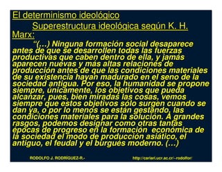 El determinismo ideológico
     Superestructura ideológica según K. H.
Marx:
      “(…) Ninguna formación social desaparece
antes de que se desarrollen todas las fuerzas
productivas que caben dentro de ella, y jamás
aparecen nuevas y más altas relaciones de
producción antes de que las condiciones materiales
de su existencia hayan madurado en el seno de la
sociedad antigua. Por eso, la humanidad se propone
siempre, únicamente, los objetivos que pueda
alcanzar, pues, bien miradas las cosas, vemos
siempre que estos objetivos sólo surgen cuando se
dan ya, o por lo menos se están gestando, las
condiciones materiales para la solución. A grandes
rasgos, podemos designar como otras tantas
épocas de progreso en la formación económica de
la sociedad el modo de producción asiático, el
antiguo, el feudal y el burgués moderno. (…)
    RODOLFO J. RODRÍGUEZ-R.-   http://cariari.ucr.ac.cr/~rodolfor/
 
