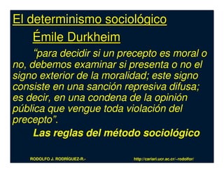 El determinismo sociológico
    Émile Durkheim
    “para decidir si un precepto es moral o
no, debemos examinar si presenta o no el
signo exterior de la moralidad; este signo
consiste en una sanción represiva difusa;
es decir, en una condena de la opinión
pública que vengue toda violación del
precepto”.
     Las reglas del método sociológico

   RODOLFO J. RODRÍGUEZ-R.-   http://cariari.ucr.ac.cr/~rodolfor/
 