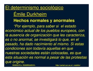El determinismo sociológico
    Émile Durkheim
     Hechos normales y anormales
     “Por ejemplo, para saber si el estado
económico actual de los pueblos europeos, con
la ausencia de organización que les caracteriza,
es o no anormal, se investigará lo que, en el
pasado, ha dado nacimiento al mismo. Si estas
condiciones son todavía aquellas en que
nuestras sociedades están colocadas, es que
esta situación es normal a pesar de las protestas
que origine.
    RODOLFO J. RODRÍGUEZ-R.-   http://cariari.ucr.ac.cr/~rodolfor/
 