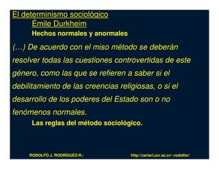 El determinismo sociológico
      Émile Durkheim
      Hechos normales y anormales

(…) De acuerdo con el miso método se deberán
resolver todas las cuestiones controvertidas de este
género, como las que se refieren a saber si el
debilitamiento de las creencias religiosas, o si el
desarrollo de los poderes del Estado son o no
fenómenos normales.
      Las reglas del método sociológico.



     RODOLFO J. RODRÍGUEZ-R.-       http://cariari.ucr.ac.cr/~rodolfor/
 