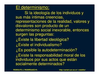 El determinismo:
        Si la ideología de los individuos y
  sus más íntimas creencias,
  representaciones de la realidad, valores y
  disvalores son producto de un
  determinismo social inexorable, entonces
  surgen las preguntas:
  ¿Existe la libertad ideológica?
  ¿Existe el individualismo?
  ¿Es posible la autodeterminación?
  ¿Existe la responsabilidad moral de los
  individuos por sus actos que están
  socialmente determinados?
RODOLFO J. RODRÍGUEZ-R.-   http://cariari.ucr.ac.cr/~rodolfor/
 