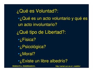 ¿Qué es Voluntad?:
     •¿Qué es un acto voluntario y qué es
     un acto involuntario?
    ¿Qué tipo de Libertad?:
     •¿Física?
     •¿Psicológica?
     •¿Moral?
     •¿Existe un libre albedrío?
RODOLFO J. RODRÍGUEZ-R.-   http://cariari.ucr.ac.cr/~rodolfor/
 