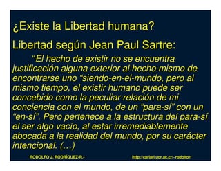 ¿Existe la Libertad humana?
Libertad según Jean Paul Sartre:
       “El hecho de existir no se encuentra
justificación alguna exterior al hecho mismo de
encontrarse uno “siendo-en-el-mundo, pero al
mismo tiempo, el existir humano puede ser
concebido como la peculiar relación de mi
conciencia con el mundo, de un “para-sí” con un
“en-sí”. Pero pertenece a la estructura del para-sí
el ser algo vacío, al estar irremediablemente
abocada a la realidad del mundo, por su carácter
intencional. (…)
    RODOLFO J. RODRÍGUEZ-R.-   http://cariari.ucr.ac.cr/~rodolfor/
 