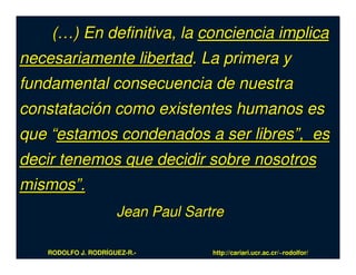 (…) En definitiva, la conciencia implica
necesariamente libertad. La primera y
fundamental consecuencia de nuestra
constatación como existentes humanos es
que “estamos condenados a ser libres”, es
decir tenemos que decidir sobre nosotros
mismos”.
                     Jean Paul Sartre

   RODOLFO J. RODRÍGUEZ-R.-        http://cariari.ucr.ac.cr/~rodolfor/
 