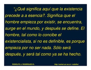 “¿Qué significa aquí que la existencia
precede a a esencia?. Significa que el
hombre empieza por existir, se encuentra,
surge en el mundo, y después se define. El
hombre, tal como lo concibe el
existencialista, si no es definible, es porque
empieza por no ser nada. Sólo será
después, y será tal como ya se ha hecho.

    RODOLFO J. RODRÍGUEZ-R.-   http://cariari.ucr.ac.cr/~rodolfor/
 