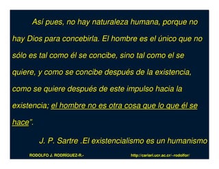 Así pues, no hay naturaleza humana, porque no

hay Dios para concebirla. El hombre es el único que no

sólo es tal como él se concibe, sino tal como el se

quiere, y como se concibe después de la existencia,

como se quiere después de este impulso hacia la

existencia; el hombre no es otra cosa que lo que él se

hace”.

         J. P. Sartre .El existencialismo es un humanismo
     RODOLFO J. RODRÍGUEZ-R.-      http://cariari.ucr.ac.cr/~rodolfor/
 