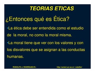 TEORIAS ETICAS

¿Entonces qué es Ética?
•La ética debe ser entendida como el estudio
de la moral, no como la moral misma.

•La moral tiene que ver con los valores y con
los disvalores que se asignan a las conductas
humanas.

   RODOLFO J. RODRÍGUEZ-R.-   http://cariari.ucr.ac.cr/~rodolfor/
 