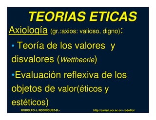 TEORIAS ETICAS
Axiología (gr.:axios: valioso, digno):
• Teoría de los valores y
disvalores (Wettheorie)
•Evaluación reflexiva de los
objetos de valor(éticos y
estéticos)
    RODOLFO J. RODRÍGUEZ-R.-   http://cariari.ucr.ac.cr/~rodolfor/
 