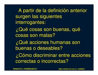 A partir de la definición anterior
  surgen las siguientes
  interrogantes:
  ¿Qué cosas son buenas, qué
  cosas son malas?
  ¿Qué acciones humanas son
  buenas o deseables?
  ¿Cómo discriminar entre acciones
  correctas o incorrectas?
RODOLFO J. RODRÍGUEZ-R.-   http://cariari.ucr.ac.cr/~rodolfor/
 