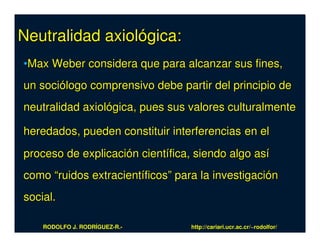 Neutralidad axiológica:
•Max Weber considera que para alcanzar sus fines,
un sociólogo comprensivo debe partir del principio de
neutralidad axiológica, pues sus valores culturalmente

heredados, pueden constituir interferencias en el
proceso de explicación científica, siendo algo así
como “ruidos extracientíficos” para la investigación
social.

    RODOLFO J. RODRÍGUEZ-R.-      http://cariari.ucr.ac.cr/~rodolfor/
 