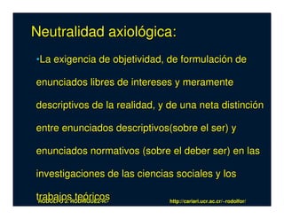 Neutralidad axiológica:
•La exigencia de objetividad, de formulación de

enunciados libres de intereses y meramente

descriptivos de la realidad, y de una neta distinción

entre enunciados descriptivos(sobre el ser) y

enunciados normativos (sobre el deber ser) en las

investigaciones de las ciencias sociales y los

trabajosRODRÍGUEZ-R.-
 RODOLFO J.
            teóricos           http://cariari.ucr.ac.cr/~rodolfor/
 