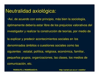 Neutralidad axiológica:
•Así, de acuerdo con este principio, más bien la sociología,

óptimamente debería estar libre de los prejuicios valorativos del

investigador y realizar la construcción de teorías, por medio de

la explicar y predecir acontecimientos sociales en los

denominados ámbitos o cuestiones sociales como las

siguientes : estatal, política, religiosa, económica, familiar,

pequeños grupos, organizaciones, las clases, los medios de

comunicación, etc.
    RODOLFO J. RODRÍGUEZ-R.-              http://cariari.ucr.ac.cr/~rodolfor/
 