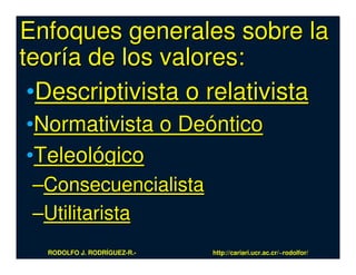 Enfoques generales sobre la
teoría de los valores:
 •Descriptivista o relativista
•Normativista o Deóntico
•Teleológico
 –Consecuencialista
 –Utilitarista
  RODOLFO J. RODRÍGUEZ-R.-   http://cariari.ucr.ac.cr/~rodolfor/
 