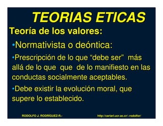 TEORIAS ETICAS
Teoría de los valores:
 •Normativista o deóntica:
•Prescripción de lo que “debe ser” más
allá de lo que que de lo manifiesto en las
conductas socialmente aceptables.
•Debe existir la evolución moral, que
supere lo establecido.

   RODOLFO J. RODRÍGUEZ-R.-   http://cariari.ucr.ac.cr/~rodolfor/
 