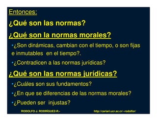 Entonces:
¿Qué son las normas?
¿Qué son la normas morales?
•¿Son dinámicas, cambian con el tiempo, o son fijas
e inmutables en el tiempo?.
•¿Contradicen a las normas jurídicas?

¿Qué son las normas jurídicas?
•¿Cuáles son sus fundamentos?
•¿En que se diferencias de las normas morales?
•¿Pueden ser injustas?
   RODOLFO J. RODRÍGUEZ-R.-     http://cariari.ucr.ac.cr/~rodolfor/
 