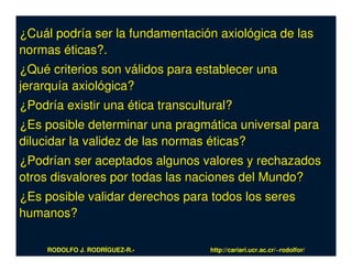 ¿Cuál podría ser la fundamentación axiológica de las
normas éticas?.
¿Qué criterios son válidos para establecer una
jerarquía axiológica?
¿Podría existir una ética transcultural?
¿Es posible determinar una pragmática universal para
dilucidar la validez de las normas éticas?
¿Podrían ser aceptados algunos valores y rechazados
otros disvalores por todas las naciones del Mundo?
¿Es posible validar derechos para todos los seres
humanos?

     RODOLFO J. RODRÍGUEZ-R.-      http://cariari.ucr.ac.cr/~rodolfor/
 