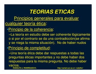 TEORIAS ETICAS
    Principios generales para evaluar
cualquier teoría ética:
•Principio de la coherencia:
 –La teoría en estudio debe ser coherente lógicamente
 o si por el contrario se da una contradicción(se afirma
 y se niega la misma situación). No de haber nudos
•Principio de completitud:
 –Una teoría ética debe dar respuestas a todas las
 preguntas éticas importantes y no debe haber dos
 respuestas para la misma pregunta. No debe haber
 vacíos.
   RODOLFO J. RODRÍGUEZ-R.-      http://cariari.ucr.ac.cr/~rodolfor/
 