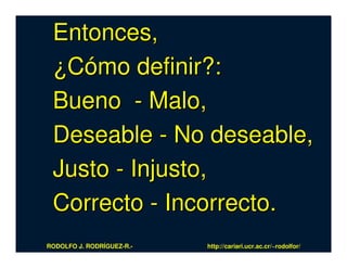Entonces,
 ¿Cómo definir?:
 Bueno - Malo,
 Deseable - No deseable,
 Justo - Injusto,
 Correcto - Incorrecto.
RODOLFO J. RODRÍGUEZ-R.-   http://cariari.ucr.ac.cr/~rodolfor/
 
