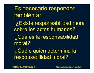 Es necesario responder
 también a:
  ¿Existe responsabilidad moral
 sobre los actos humanos?
 ¿Qué es la responsabilidad
 moral?
 ¿Qué o quién determina la
 responsabilidad moral?
RODOLFO J. RODRÍGUEZ-R.-   http://cariari.ucr.ac.cr/~rodolfor/
 