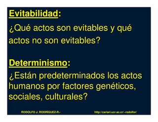 Evitabilidad:
¿Qué actos son evitables y qué
actos no son evitables?

Determinismo:
¿Están predeterminados los actos
humanos por factores genéticos,
sociales, culturales?
   RODOLFO J. RODRÍGUEZ-R.-   http://cariari.ucr.ac.cr/~rodolfor/
 