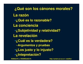 ¿Qué son los cánones morales?
  La razón
    •¿Qué es lo razonable?
  La conciencia
    •¿Subjetividad y relatividad?
  La revelación
    •¿Cuál es la verdadera?
     –Argumentos y pruebas
    •¿Los justo y lo injusto?
    •¿Intepretación?
RODOLFO J. RODRÍGUEZ-R.-   http://cariari.ucr.ac.cr/~rodolfor/
 