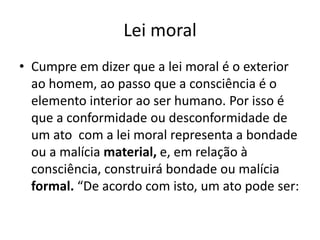 Lei moral
• Cumpre em dizer que a lei moral é o exterior
ao homem, ao passo que a consciência é o
elemento interior ao ser humano. Por isso é
que a conformidade ou desconformidade de
um ato com a lei moral representa a bondade
ou a malícia material, e, em relação à
consciência, construirá bondade ou malícia
formal. “De acordo com isto, um ato pode ser:

 
