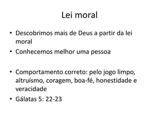 Lei moral
• Descobrimos mais de Deus a partir da lei
moral
• Conhecemos melhor uma pessoa

• Comportamento correto: pelo jogo limpo,
altruísmo, coragem, boa-fé, honestidade e
veracidade
• Gálatas 5: 22-23

 