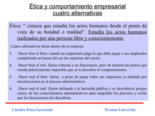 Ética y comportamiento empresarial cuatro alternativas Ética: “ ciencia que estudia los actos humanos desde el punto de vista de su bondad o maldad”.  Estudia los actos humanos realizados por una persona libre y conscientemente . Cuatro alternativas éticas dentro de la empresa: Hacer bien el bien: cuando un empresario paga lo que debe pagar a sus empleados compitiendo en buena lid con las empresas del sector. Hacer bien el mal. Quien soborna a un funcionario, pero de manera tan pulcra que resulta prácticamente imposible que se le descubra el comportamiento. Hacer mal el bien. Quien  a pesar de pagar todos sus impuestos es multado por incorrecciones en el proceso administrativo. Hacer mal el mal. Quien defrauda a la hacienda pública y es descubierto porque carece de los conocimientos administrativos para maquillar los procesos y evitar que los funcionarios les descubran.  Cátedra Ética Gerencial   Preston University 