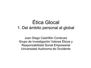 Ética Glocal
1. Del ámbito personal al global

   Juan Diego Castrillón Cordovez
Grupo de Investigación Valores Éticos y
 Responsabilidad Social Empresarial
 Universidad Autónoma de Occidente
 