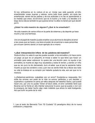 Si nos enfocamos en la cultura el es un monje que está guiando al niño
enseñándole cosas buenas y valores como todo buen padre, sin duda las
enseñanzas vienen de los padres y de sus actitudes o no las va aprendiendo a
la medida que crece, diciéndote que es lo bueno y lo malo y tú decides a lo
largo de la vida es también lo que quieras tomar no ellos no tienen por qué decidir
por ti.
¿Usted ha sido maestro de alguien? ¿Qué le ha enseñado?
He sido maestro de varios niños en la parte de sistemas y de deporte ya hace
mucho y fue una hermosa.
Uno en el papel de maestro puede enseñar a sus alumnos la disciplina el amor
a las cosas que se hacen y se tiene el poder de encaminar a esas personitas
por el buen camino dando un buen ejemplo de si mismo
•¿Qué interpretación infiere de las palabras del maestro?
Duda el chico no sabe lo que les puede suceder a los animalitos y lo hace como
un juego ya que es un pequeño, el monje a saber lo que tiene que hacer un
animalito para saber sobrevivir le quiere dar una lección pero no ayuda a los
animalitos, la muerte es algo muy asustadizo y todos le temen, y siendo un niño
que es tan puro le dio demasiado duro al saber que el pez la serpiente había
muerto ya que los condenó a eso y por eso se siente triste iba a llevar eso toda
su vida la tristeza en su corazón por haberle quitado la vida, aún ser que no lo
merecía.
•¿Debemos sentirnos culpables por un error? Sustente su respuesta. Sin
duda los errores son parte de la vida no somos perfectos, y uno decides y
superarlos o quedarse en pena por ellos después de haberlos hecho, qué puede
hacer uno, por uno no puede Volver al futuro atrás, el error cometido tiene que
llevarse con la frente en alto intentar solucionar lo poco que se pueda o vivir con
la amargura de haber hecho algo malo indebido que ahora te está hostigando,
Así que sufrir es parte de la vida.
1. Lea el texto de Bernardo Toro “El Cuidado” El paradigma ético de la nueva
civilización y responda:
 