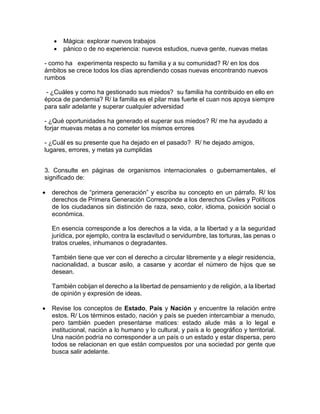  Mágica: explorar nuevos trabajos
 pánico o de no experiencia: nuevos estudios, nueva gente, nuevas metas
- como ha experimenta respecto su familia y a su comunidad? R/ en los dos
ámbitos se crece todos los días aprendiendo cosas nuevas encontrando nuevos
rumbos
- ¿Cuáles y como ha gestionado sus miedos? su familia ha contribuido en ello en
época de pandemia? R/ la familia es el pilar mas fuerte el cuan nos apoya siempre
para salir adelante y superar cualquier adversidad
- ¿Qué oportunidades ha generado el superar sus miedos? R/ me ha ayudado a
forjar muevas metas a no cometer los mismos errores
- ¿Cuál es su presente que ha dejado en el pasado? R/ he dejado amigos,
lugares, errores, y metas ya cumplidas
3. Consulte en páginas de organismos internacionales o gubernamentales, el
significado de:
 derechos de “primera generación” y escriba su concepto en un párrafo. R/ los
derechos de Primera Generación Corresponde a los derechos Civiles y Políticos
de los ciudadanos sin distinción de raza, sexo, color, idioma, posición social o
económica.
En esencia corresponde a los derechos a la vida, a la libertad y a la seguridad
jurídica, por ejemplo, contra la esclavitud o servidumbre, las torturas, las penas o
tratos crueles, inhumanos o degradantes.
También tiene que ver con el derecho a circular libremente y a elegir residencia,
nacionalidad, a buscar asilo, a casarse y acordar el número de hijos que se
desean.
También cobijan el derecho a la libertad de pensamiento y de religión, a la libertad
de opinión y expresión de ideas.
 Revise los conceptos de Estado, País y Nación y encuentre la relación entre
estos. R/ Los términos estado, nación y país se pueden intercambiar a menudo,
pero también pueden presentarse matices: estado alude más a lo legal e
institucional, nación a lo humano y lo cultural, y país a lo geográfico y territorial.
Una nación podría no corresponder a un país o un estado y estar dispersa, pero
todos se relacionan en que están compuestos por una sociedad por gente que
busca salir adelante.
 
