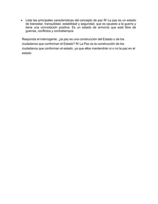  Liste las principales características del concepto de paz R/ La paz es un estado
de bienestar, tranquilidad, estabilidad y seguridad, que es opuesto a la guerra y
tiene una connotación positiva. Es un estado de armonía que está libre de
guerras, conflictos y contratiempos
Responda el interrogante: ¿la paz es una construcción del Estado o de los
ciudadanos que conforman el Estado? R/ La Paz es la construcción de los
ciudadanos que conforman el estado, ya que ellos mantendrán si o no la paz en el
estado
 