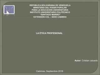 REPÚBLICA BOLIVARIANA DE VENEZUELA
MINISTERIO DEL PODER POPULAR
PARA LA EDUCACIÓN UNIVERSITARIA
INSTITUTO UNIVERSITARIO POLITÉCNICO
“SANTIAGO MARIÑO”
EXTENSIÓN COL – SEDE CABIMAS
LA ÉTICA PROFESIONAL
 
 
Autor: Cristian caicedo.
 
 
 
Cabimas, Septiembre 2018
 