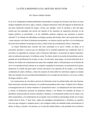 1
           LA ÉTICA HEDONISTA O EL ARTE DEL BUEN VIVIR


                              Por: Héctor Ceballos Garibay


Si ya en la Antigüedad resultaba problemático desentrañar el concepto de felicidad, más ahora, en estos
tiempos trepidantes del nuevo siglo y milenio, cualquier disertación sobre ella adquiere la dimensión de
una tarea intelectual saturada de riesgos. ¿Cómo, por ejemplo, evitar la cursilería o huir del lugar
común que trae aparejado esta noción tan manida en los manuales de superación personal, en las
utopías políticas ya periclitadas y en las infaltables prédicas religiosas que prometen el paraíso
celestial? Y no obstante las dificultades sociológicas propias del término, bien vale la pena hacer ahora
–como reacción vital frente al desánimo posmoderno- un esfuerzo teórico que lleve a la reivindicación
de la felicidad mediante una perspectiva laica y sobre la base de un hedonismo crítico y humanista.
    La mayor dificultad para concebir una ética sustentada en el placer estriba, sin duda, en la
asociación mecánica y unívoca que los ideólogos de la sociedad capitalista han establecido entre la
felicidad y la capacidad de consumo, entre el bienestar individual y la posesión de objetos materiales,
entre la realización personal y el arribismo social. En efecto, desde la invención del periodismo escrito,
pasando por la proliferación de la radio, el cine y la televisión, hasta llegar a la actual utilización de la
Internet, los medios de comunicación de masas han cumplido cabal y eficientemente con la función de
servir a la reproducción del sistema en su conjunto: manipular la conciencia y la autoestima de la gente,
domesticar su sentido del gusto (para volverlo más dócil a los caprichos de las modas y a los ideales
occidentales de salud y belleza), y dictar las maneras de cómo deben los individuos emplear su tiempo
libre (un concepto de ocio asociado primordialmente con la compra de mercancías y con el uso y abuso
de drogas, alcohol y sexo).
   Las consecuencias de este diario ejercicio de lobotomía social no podrían haber sido más funestas,
baste mencionar cuestiones intrínsecas a la condición posmoderna tales como: el imperio de lo efímero,
la homogenización de la cultura mediante el “pensamiento único”, la multiplicación del alma mediocre
y sumisa, la producción incesante de productos chatarra y de billones de toneladas de basura, el
despilfarro inmisericorde de recursos naturales y humanos, el sometimiento político de las masas a las
élites tecnocráticas, y la conformación de un mundo voraz en donde la antropofagia resulta ser el mejor
camino hacia el éxito. Y tener éxito, según este paradigma mercadotécnico y fetichista, no significa
otra cosa que conseguir a cualquier precio y por cualquier medio esa anhelada tríada constituida por el
dinero, la fama y el poder. Así entonces, ya se trate del sentido último y más profundo de la existencia
 