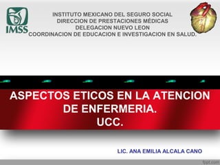 ASPECTOS ETICOS EN LA ATENCION
DE ENFERMERIA.
UCC.
LIC. ANA EMILIA ALCALA CANO
INSTITUTO MEXICANO DEL SEGURO SOCIAL
DIRECCION DE PRESTACIONES MÉDICAS
DELEGACION NUEVO LEON
COORDINACION DE EDUCACION E INVESTIGACION EN SALUD.
 