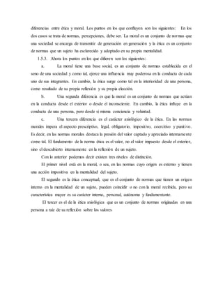 diferencias entre ética y moral. Los puntos en los que confluyen son los siguientes: En los
dos casos se trata de normas, percepciones, debe ser. La moral es un conjunto de normas que
una sociedad se encarga de transmitir de generación en generación y la ética es un conjunto
de normas que un sujeto ha esclarecido y adoptado en su propia mentalidad.
1.5.3. Ahora los puntos en los que difieren son los siguientes:
a. La moral tiene una base social, es un conjunto de normas establecida en el
seno de una sociedad y como tal, ejerce una influencia muy poderosa en la conducta de cada
uno de sus integrantes. En cambio, la ética surge como tal en la interioridad de una persona,
como resultado de su propia reflexión y su propia elección.
b. Una segunda diferencia es que la moral es un conjunto de normas que actúan
en la conducta desde el exterior o desde el inconsciente. En cambio, la ética influye en la
conducta de una persona, pero desde si misma conciencia y voluntad.
c. Una tercera diferencia es el carácter axiológico de la ética. En las normas
morales impera el aspecto prescriptivo, legal, obligatorio, impositivo, coercitivo y punitivo.
Es decir, en las normas morales destaca la presión del valor captado y apreciado internamente
como tal. El fundamento de la norma ética es el valor, no el valor impuesto desde el exterior,
sino el descubierto internamente en la reflexión de un sujeto.
Con lo anterior podemos decir existen tres niveles de distinción.
El primer nivel está en la moral, o sea, en las normas cuyo origen es externo y tienen
una acción impositiva en la mentalidad del sujeto.
El segundo es la ética conceptual, que es el conjunto de normas que tienen un origen
interno en la mentalidad de un sujeto, pueden coincidir o no con la moral recibida, pero su
característica mayor es su carácter interno, personal, autónomo y fundamentante.
El tercer es el de la ética axiológica que es un conjunto de normas originadas en una
persona a raíz de su reflexión sobre los valores
 