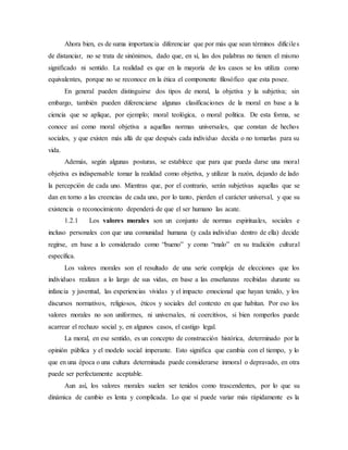 Ahora bien, es de suma importancia diferenciar que por más que sean términos difíciles
de distanciar, no se trata de sinónimos, dado que, en sí, las dos palabras no tienen el mismo
significado ni sentido. La realidad es que en la mayoría de los casos se los utiliza como
equivalentes, porque no se reconoce en la ética el componente filosófico que esta posee.
En general pueden distinguirse dos tipos de moral, la objetiva y la subjetiva; sin
embargo, también pueden diferenciarse algunas clasificaciones de la moral en base a la
ciencia que se aplique, por ejemplo; moral teológica, o moral política. De esta forma, se
conoce así como moral objetiva a aquellas normas universales, que constan de hechos
sociales, y que existen más allá de que después cada individuo decida o no tomarlas para su
vida.
Además, según algunas posturas, se establece que para que pueda darse una moral
objetiva es indispensable tomar la realidad como objetiva, y utilizar la razón, dejando de lado
la percepción de cada uno. Mientras que, por el contrario, serán subjetivas aquellas que se
dan en torno a las creencias de cada uno, por lo tanto, pierden el carácter universal, y que su
existencia o reconocimiento dependerá de que el ser humano las acate.
1.2.1 Los valores morales son un conjunto de normas espirituales, sociales e
incluso personales con que una comunidad humana (y cada individuo dentro de ella) decide
regirse, en base a lo considerado como “bueno” y como “malo” en su tradición cultural
específica.
Los valores morales son el resultado de una serie compleja de elecciones que los
individuos realizan a lo largo de sus vidas, en base a las enseñanzas recibidas durante su
infancia y juventud, las experiencias vividas y el impacto emocional que hayan tenido, y los
discursos normativos, religiosos, éticos y sociales del contexto en que habitan. Por eso los
valores morales no son uniformes, ni universales, ni coercitivos, si bien romperlos puede
acarrear el rechazo social y, en algunos casos, el castigo legal.
La moral, en ese sentido, es un concepto de construcción histórica, determinado por la
opinión pública y el modelo social imperante. Esto significa que cambia con el tiempo, y lo
que en una época o una cultura determinada puede considerarse inmoral o depravado, en otra
puede ser perfectamente aceptable.
Aun así, los valores morales suelen ser tenidos como trascendentes, por lo que su
dinámica de cambio es lenta y complicada. Lo que sí puede variar más rápidamente es la
 