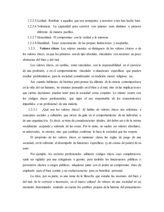 1.2.2.5.Lealtad. Retribuir a aquellos que son semejantes a nosotros o nos han hecho bien.
1.2.2.6.Tolerancia. La capacidad para convivir con quienes sean distintos o piensen
diferente de manera pacífica.
1.2.2.7.Honestidad. El compromiso con la verdad y la entereza.
1.2.2.8.Humildad. Tener conocimiento de las propias limitaciones y aceptarlas.
1.2.3. Valores éticos: Los valores morales se distinguen de los valores cívicos o de
los valores éticos, en que los primeros son de tipo absoluto, vinculados con nociones un poco
abstractas del bien y del mal.
Los valores éticos, en cambio, están vinculados con la responsabilidad en el ejercicio
de una profesión, o en el comportamiento vinculado a situaciones específicas que pueden
resultar problemáticas para la sociedad considerando su tradición moral, religiosa, etc.
Así, cuando hablamos de bioética para pensar los dilemas de la ciencia contemporánea
en la vida del ser humano, no estamos pensando en el bien y el mal, sino en las implicaciones
que ciertas decisiones puedan tener para la sociedad como conjunto. Lo mismo ocurre con
los códigos éticos profesionales, que rigen el uso responsable de los conocimientos
impartidos a un profesional de una materia.
1.2.3.1. ¿Qué son los valores éticos? Al hablar de valores éticos nos referimos a
conceptos sociales y culturales que sirven de guía en el comportamiento de un individuo o
de una organización. Es decir, se trata de consideraciones ideales, del deber ser o de la norma
socialmente aceptada y valorada de las cosas. Por lo tanto, no suelen ser valores absolutos,
ni universales, ni eternos, sino que cambian conforme lo hace la sociedad que los respeta.
El propósito de los valores éticos es mantener claras las reglas de juego de una
sociedad, en lo referente al desempeño de funciones específicas (y de cuotas de poder) de su
seno.
Por ejemplo, los sectores profesionales adhieren códigos éticos cuyo cumplimiento
suele ser vigilado por una colegiatura o gremio; pero también los funcionarios públicos o
personeros electos a cargos públicos, adquieren junto con el poder un compromiso ético de
emplearlo para el bien común y no exclusivamente para su beneficio personal.
La ética, por su parte, es una rama de la filosofía que estudia las nociones del bien y
del mal, de lo correcto e incorrecto, en el marco cultural de valores de una sociedad en un
momento determinado, teniendo en cuenta los cambios propios de la historia del pensamiento
 